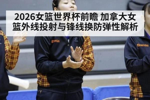2026女篮世界杯前瞻 加拿大女篮外线投射与锋线换防弹性解析